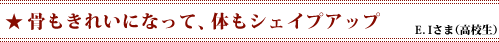 「骨もきれいになって、体もシェイプアップ」E．Iさま（高校生）